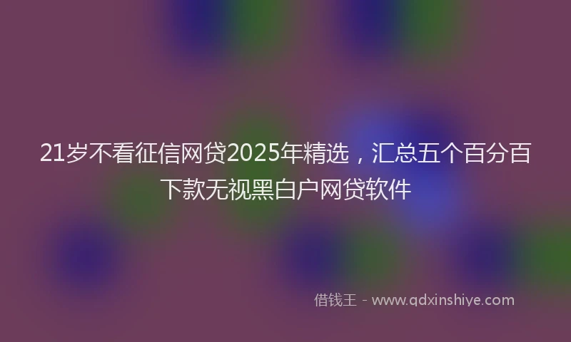 21岁不看征信网贷2025年精选,汇总五个百分百下款无视黑白户网贷软件