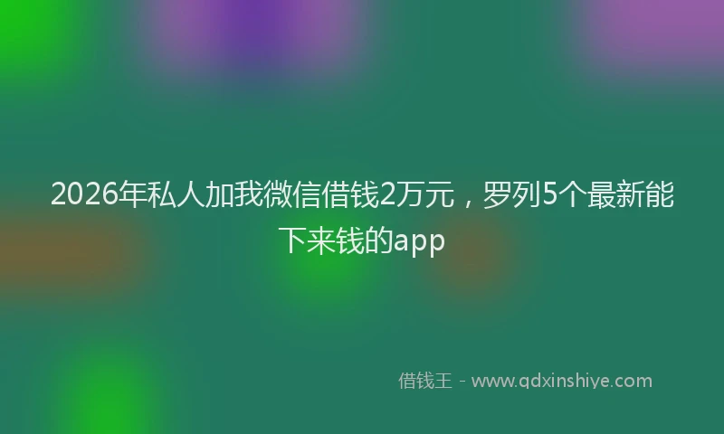 2026年私人加我微信借钱2万元，罗列5个最新能下来钱的app
