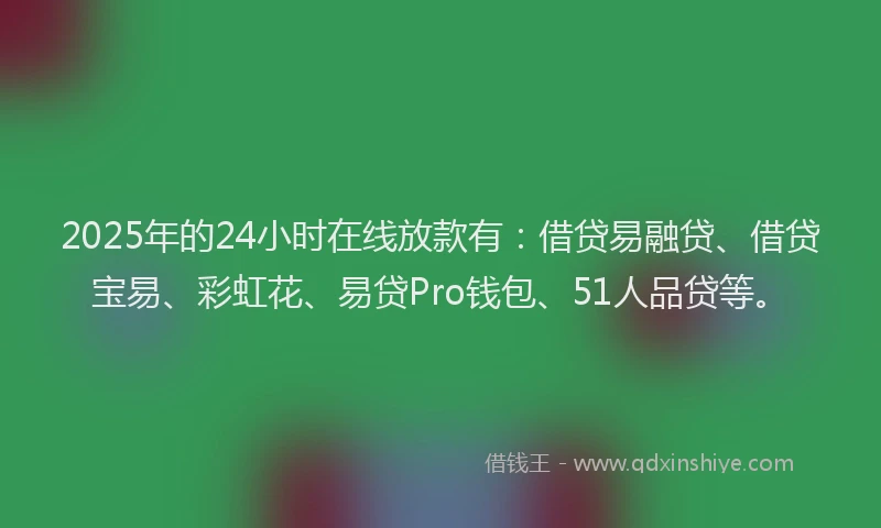2025年的24小时在线放款有：借贷易融贷、借贷宝易、彩虹花、易贷Pro钱包、51人品贷等。