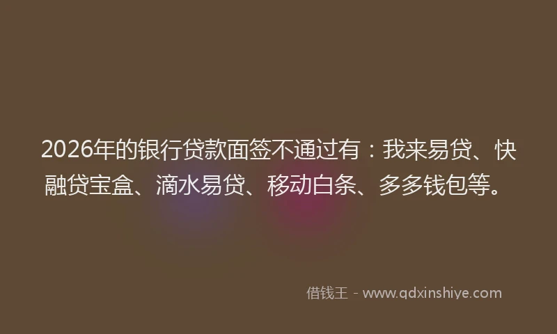 2026年的银行贷款面签不通过有：我来易贷、快融贷宝盒、滴水易贷、移动白条、多多钱包等。