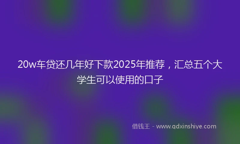20w车贷还几年好下款2025年推荐，汇总五个大学生可以使用的口子