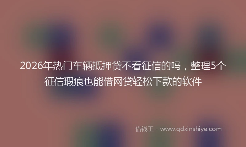 2026年热门车辆抵押贷不看征信的吗，整理5个征信瑕疵也能借网贷轻松下款的软件