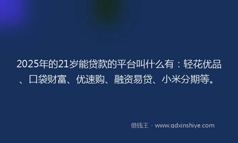2025年的21岁能贷款的平台叫什么有：轻花优品、口袋财富、优速购、融资易贷、小米分期等。