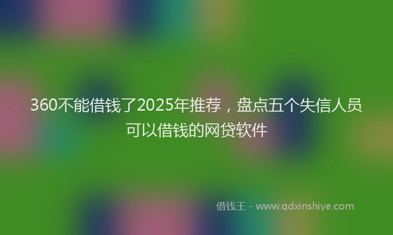 360不能借钱了2025年推荐，盘点五个失信人员可以借钱的网贷软件