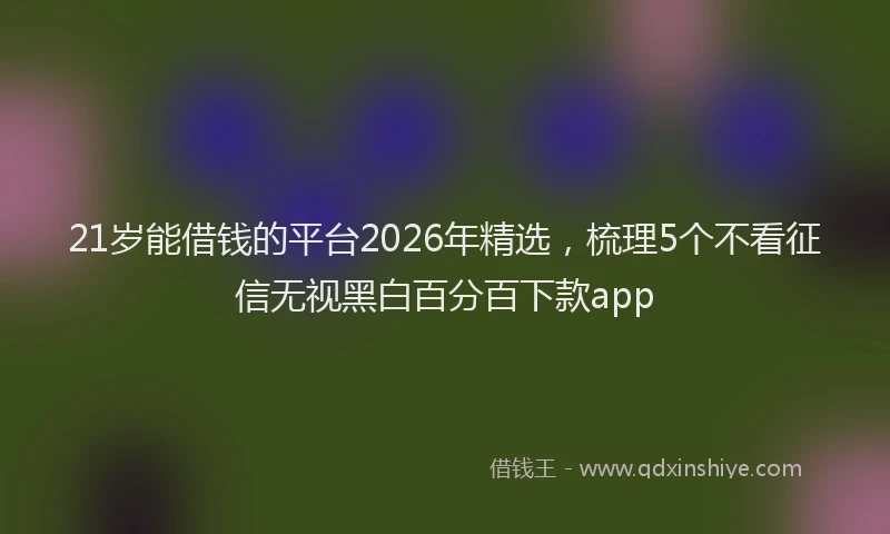 21岁能借钱的平台2026年精选,梳理5个不看征信无视黑白百分百下款app