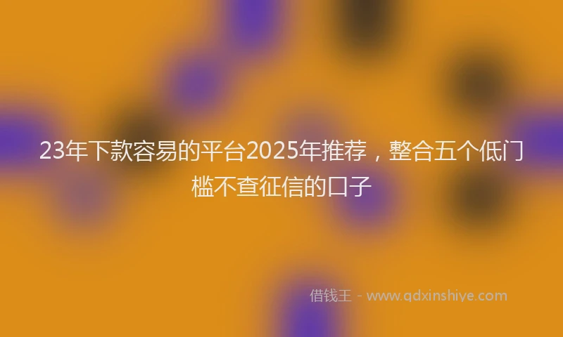 23年下款容易的平台2025年推荐，整合五个低门槛不查征信的口子