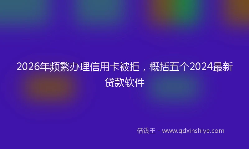 2026年频繁办理信用卡被拒，概括五个2024最新贷款软件