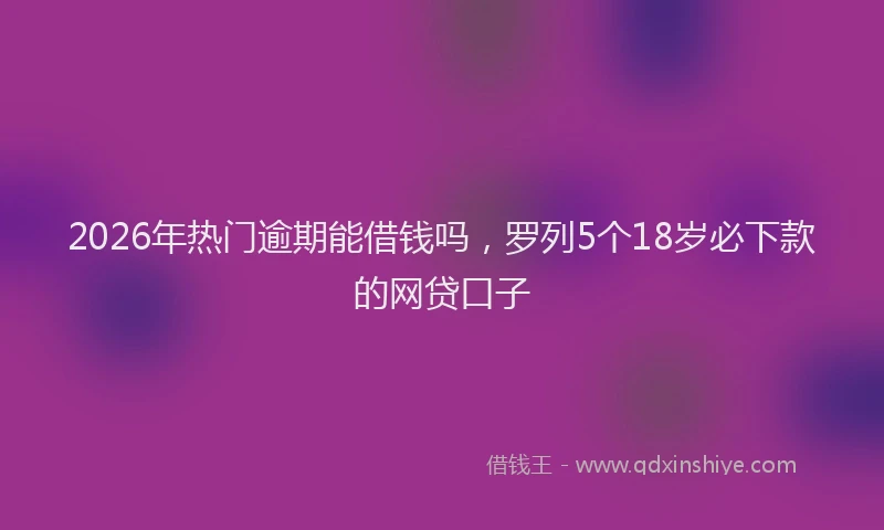 2026年热门逾期能借钱吗，罗列5个18岁必下款的网贷口子