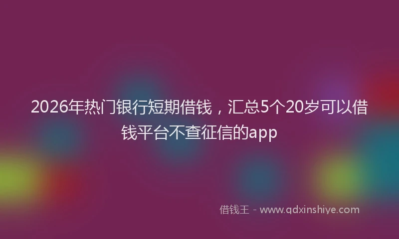 2026年热门银行短期借钱，汇总5个20岁可以借钱平台不查征信的app