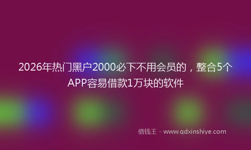 2026年热门黑户2000必下不用会员的，整合5个APP容易借款1万块的软件