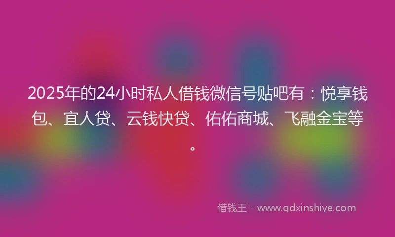 2025年的24小时私人借钱微信号贴吧有：悦享钱包、宜人贷、云钱快贷、佑佑商城、飞融金宝等。