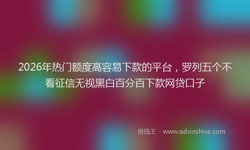 2026年热门额度高容易下款的平台，罗列五个不看征信无视黑白百分百下款网贷口子