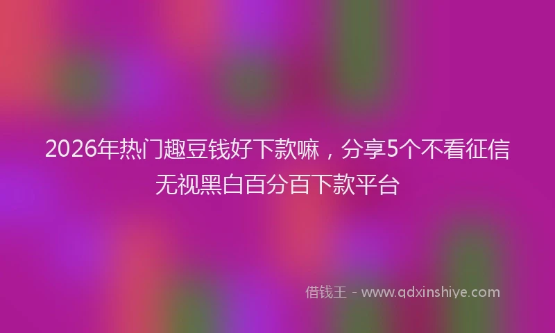 2026年热门趣豆钱好下款嘛，分享5个不看征信无视黑白百分百下款平台