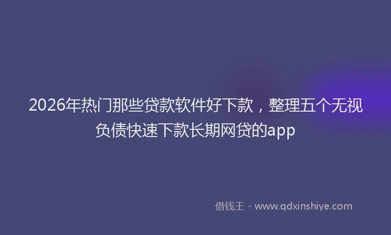 2026年热门那些贷款软件好下款，整理五个无视负债快速下款长期网贷的app