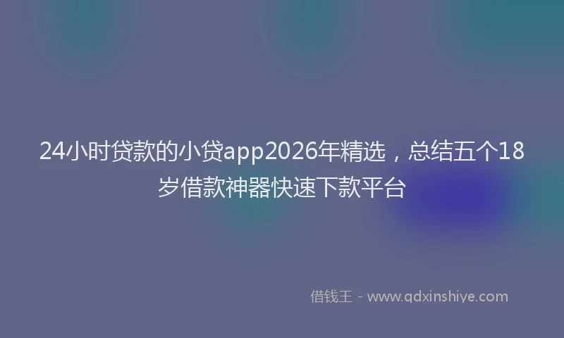 24小时贷款的小贷app2026年精选，总结五个18岁借款神器快速下款平台