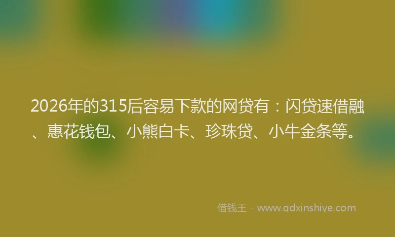 2026年的315后容易下款的网贷有：闪贷速借融、惠花钱包、小熊白卡、珍珠贷、小牛金条等。