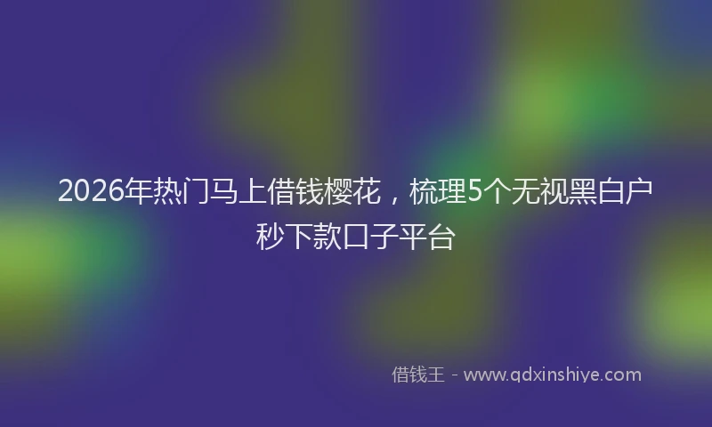 2026年热门马上借钱樱花，梳理5个无视黑白户秒下款口子平台