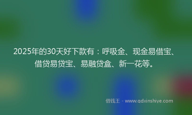 2025年的30天好下款有：呼吸金、现金易借宝、借贷易贷宝、易融贷盒、新一花等。
