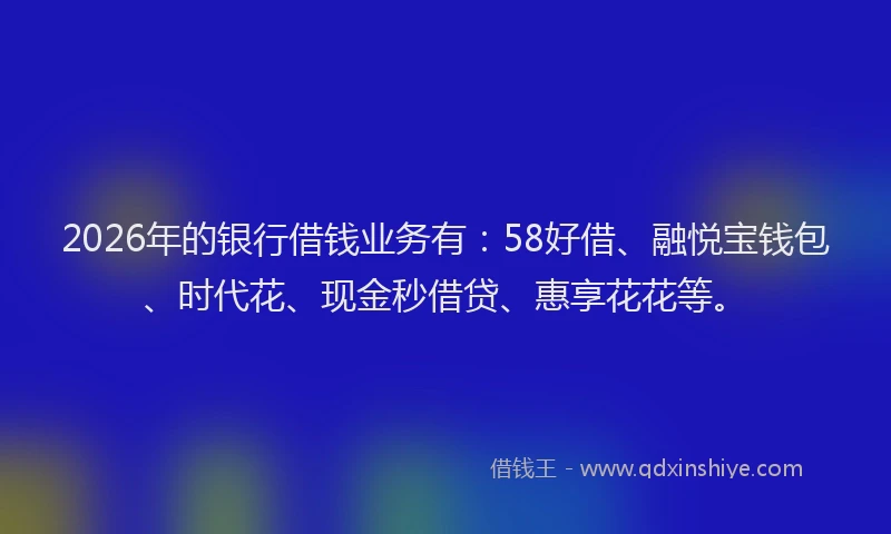 2026年的银行借钱业务有：58好借、融悦宝钱包、时代花、现金秒借贷、惠享花花等。