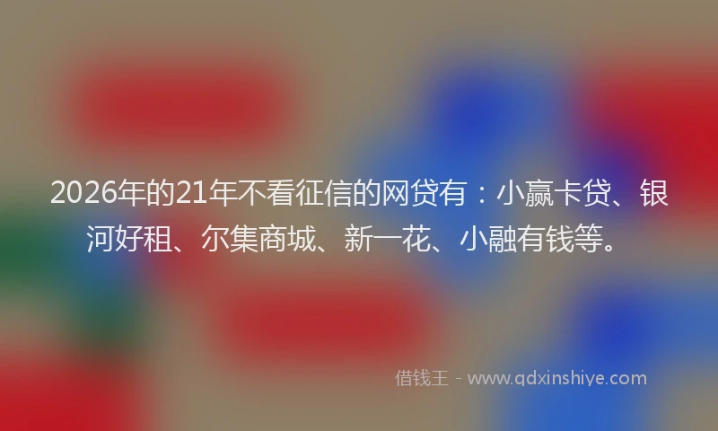 2026年的21年不看征信的网贷有：小赢卡贷、银河好租、尔集商城、新一花、小融有钱等。
