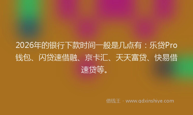2026年的银行下款时间一般是几点有:乐贷Pro钱包、闪贷速借融、京卡汇、天天富贷、快易借速贷等。