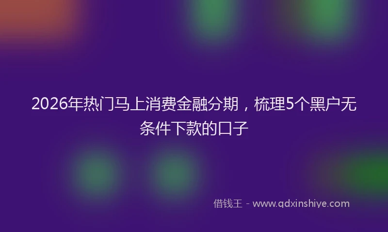 2026年热门马上消费金融分期，梳理5个黑户无条件下款的口子