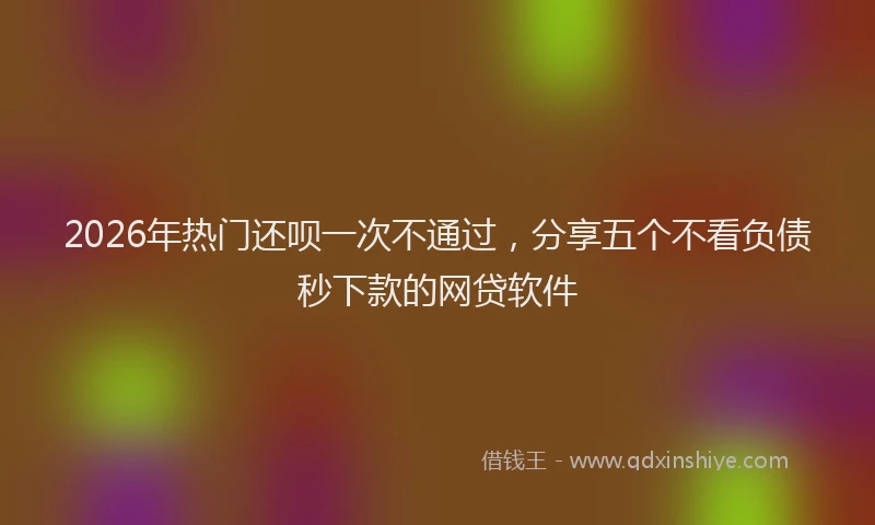 2026年热门还呗一次不通过，分享五个不看负债秒下款的网贷软件