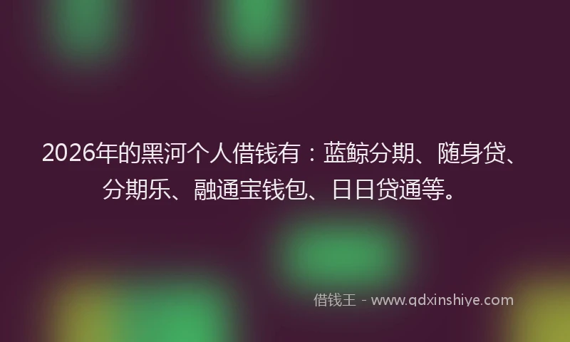 2026年的黑河个人借钱有：蓝鲸分期、随身贷、分期乐、融通宝钱包、日日贷通等。
