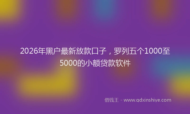 2026年黑户最新放款口子，罗列五个1000至5000的小额贷款软件