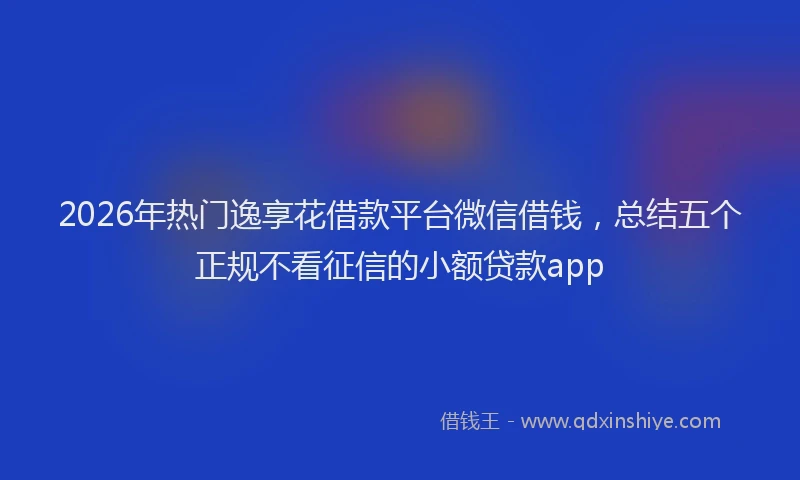 2026年热门逸享花借款平台微信借钱，总结五个正规不看征信的小额贷款app