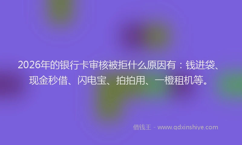 2026年的银行卡审核被拒什么原因有：钱进袋、现金秒借、闪电宝、拍拍用、一橙租机等。