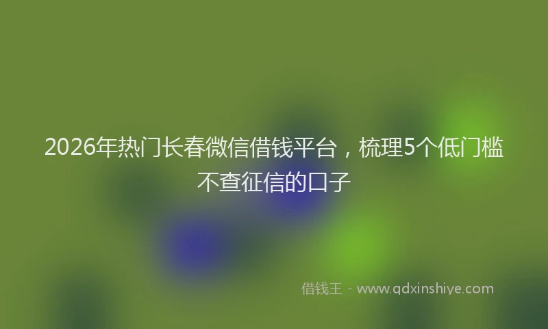 2026年热门长春微信借钱平台,梳理5个低门槛不查征信的口子