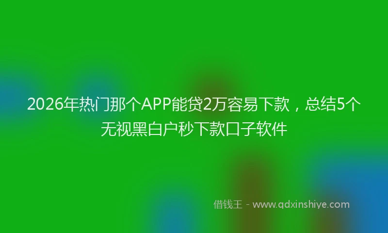 2026年热门那个APP能贷2万容易下款，总结5个无视黑白户秒下款口子软件