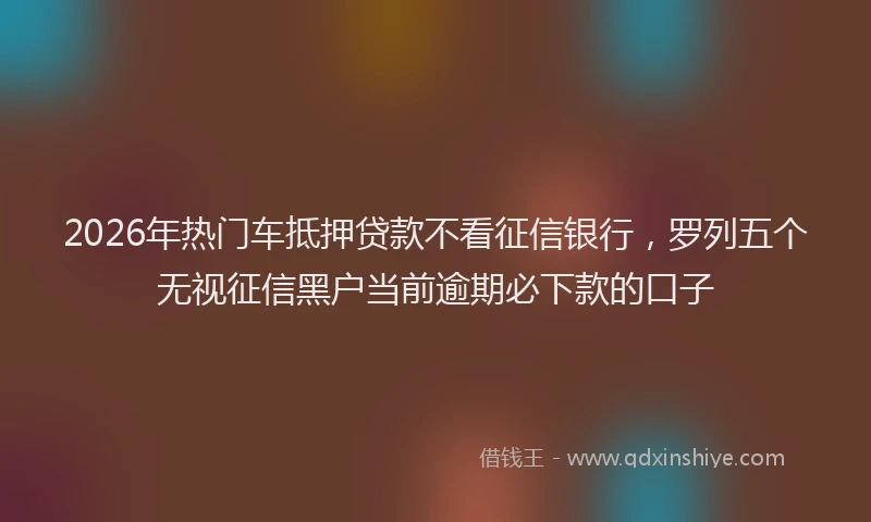 2026年热门车抵押贷款不看征信银行，罗列五个无视征信黑户当前逾期必下款的口子