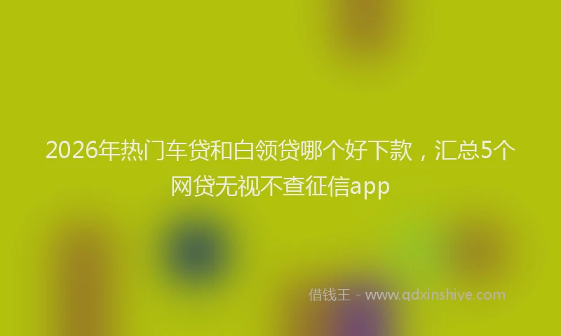 2026年热门车贷和白领贷哪个好下款，汇总5个网贷无视不查征信app