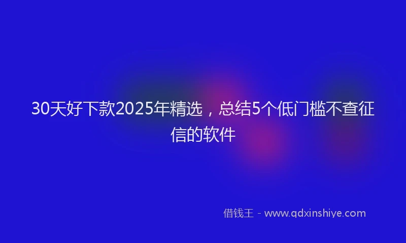 30天好下款2025年精选，总结5个低门槛不查征信的软件