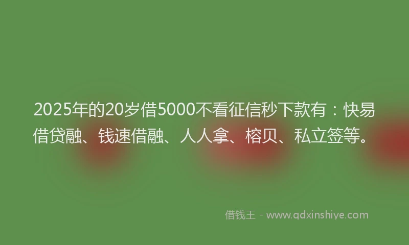 2025年的20岁借5000不看征信秒下款有：快易借贷融、钱速借融、人人拿、榕贝、私立签等。