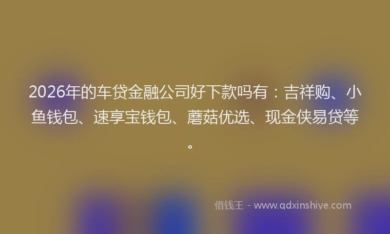 2026年的车贷金融公司好下款吗有：吉祥购、小鱼钱包、速享宝钱包、蘑菇优选、现金侠易贷等。