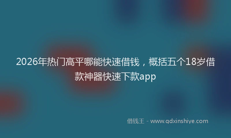 2026年热门高平哪能快速借钱，概括五个18岁借款神器快速下款app