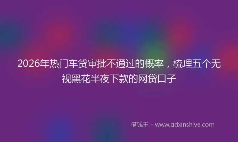 2026年热门车贷审批不通过的概率，梳理五个无视黑花半夜下款的网贷口子