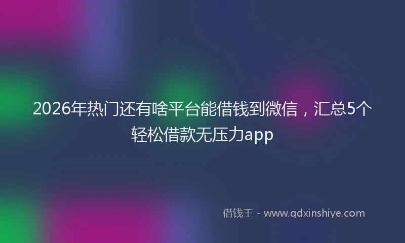 2026年热门还有啥平台能借钱到微信，汇总5个轻松借款无压力app