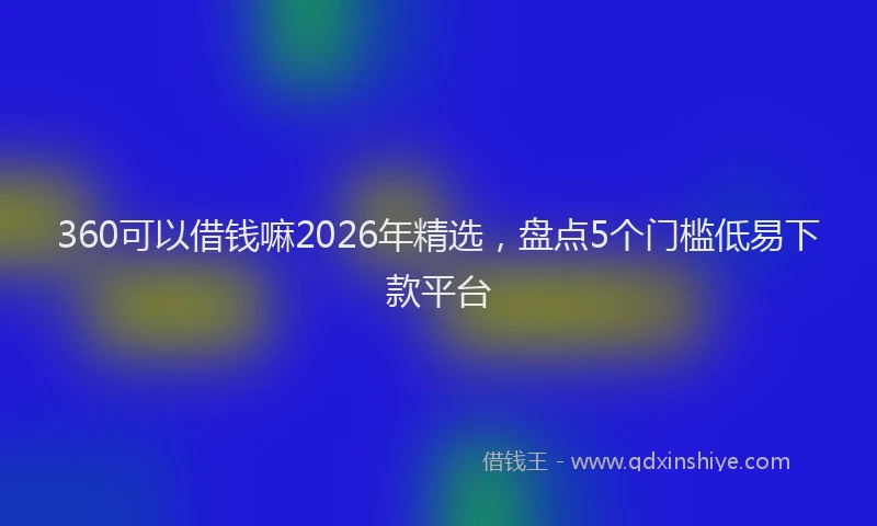 360可以借钱嘛2026年精选,盘点5个门槛低易下款平台