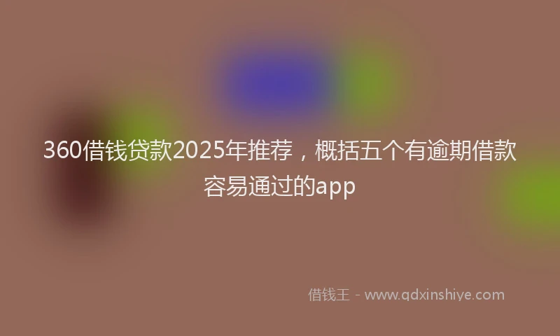 360借钱贷款2025年推荐，概括五个有逾期借款容易通过的app