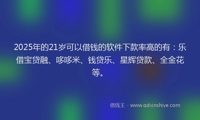 2025年的21岁可以借钱的软件下款率高的有：乐借宝贷融、哆哆米、钱贷乐、星辉贷款、全金花等。