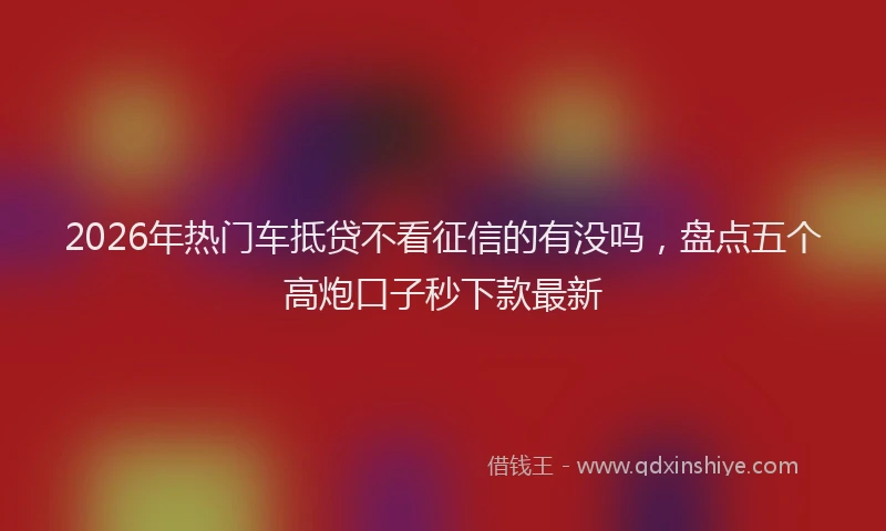 2026年热门车抵贷不看征信的有没吗，盘点五个高炮口子秒下款最新