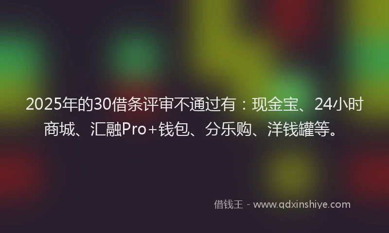 2025年的30借条评审不通过有：现金宝、24小时商城、汇融Pro+钱包、分乐购、洋钱罐等。