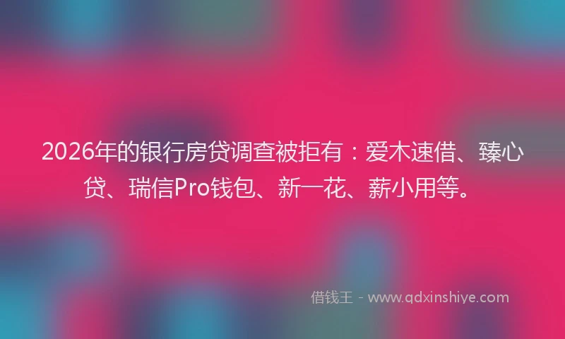 2026年的银行房贷调查被拒有：爱木速借、臻心贷、瑞信Pro钱包、新一花、薪小用等。
