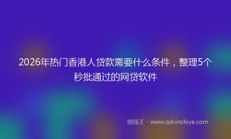 2026年热门香港人贷款需要什么条件，整理5个秒批通过的网贷软件