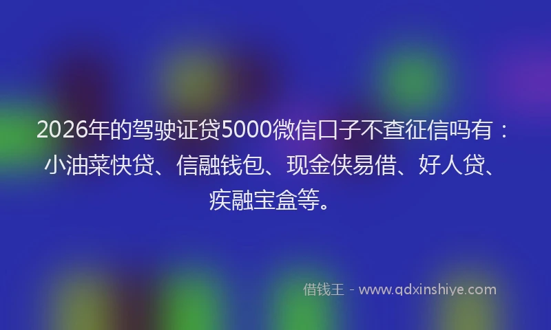 2026年的驾驶证贷5000微信口子不查征信吗有：小油菜快贷、信融钱包、现金侠易借、好人贷、疾融宝盒等。
