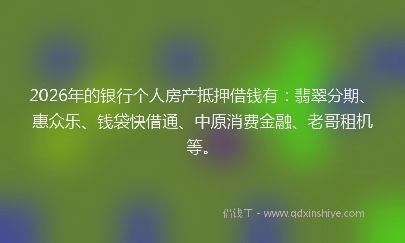 2026年的银行个人房产抵押借钱有：翡翠分期、惠众乐、钱袋快借通、中原消费金融、老哥租机等。